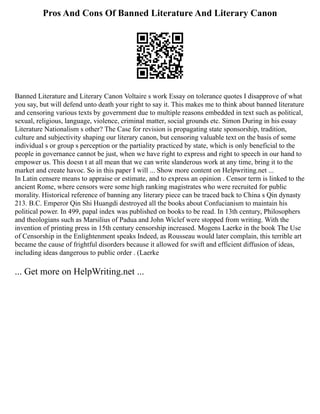 Pros And Cons Of Banned Literature And Literary Canon
Banned Literature and Literary Canon Voltaire s work Essay on tolerance quotes I disapprove of what
you say, but will defend unto death your right to say it. This makes me to think about banned literature
and censoring various texts by government due to multiple reasons embedded in text such as political,
sexual, religious, language, violence, criminal matter, social grounds etc. Simon During in his essay
Literature Nationalism s other? The Case for revision is propagating state sponsorship, tradition,
culture and subjectivity shaping our literary canon, but censoring valuable text on the basis of some
individual s or group s perception or the partiality practiced by state, which is only beneficial to the
people in governance cannot be just, when we have right to express and right to speech in our hand to
empower us. This doesn t at all mean that we can write slanderous work at any time, bring it to the
market and create havoc. So in this paper I will ... Show more content on Helpwriting.net ...
In Latin censere means to appraise or estimate, and to express an opinion . Censor term is linked to the
ancient Rome, where censors were some high ranking magistrates who were recruited for public
morality. Historical reference of banning any literary piece can be traced back to China s Qin dynasty
213. B.C. Emperor Qin Shi Huangdi destroyed all the books about Confucianism to maintain his
political power. In 499, papal index was published on books to be read. In 13th century, Philosophers
and theologians such as Marsilius of Padua and John Wiclef were stopped from writing. With the
invention of printing press in 15th century censorship increased. Mogens Laerke in the book The Use
of Censorship in the Enlightenment speaks Indeed, as Rousseau would later complain, this terrible art
became the cause of frightful disorders because it allowed for swift and efficient diffusion of ideas,
including ideas dangerous to public order . (Laerke
... Get more on HelpWriting.net ...
 