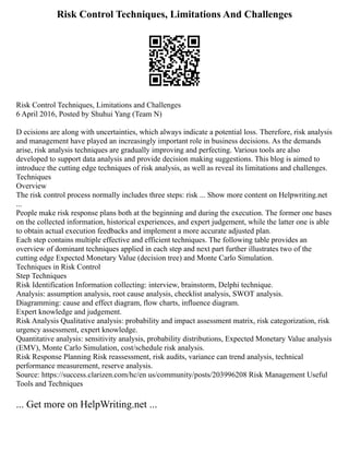 Risk Control Techniques, Limitations And Challenges
Risk Control Techniques, Limitations and Challenges
6 April 2016, Posted by Shuhui Yang (Team N)
D ecisions are along with uncertainties, which always indicate a potential loss. Therefore, risk analysis
and management have played an increasingly important role in business decisions. As the demands
arise, risk analysis techniques are gradually improving and perfecting. Various tools are also
developed to support data analysis and provide decision making suggestions. This blog is aimed to
introduce the cutting edge techniques of risk analysis, as well as reveal its limitations and challenges.
Techniques
Overview
The risk control process normally includes three steps: risk ... Show more content on Helpwriting.net
...
People make risk response plans both at the beginning and during the execution. The former one bases
on the collected information, historical experiences, and expert judgement, while the latter one is able
to obtain actual execution feedbacks and implement a more accurate adjusted plan.
Each step contains multiple effective and efficient techniques. The following table provides an
overview of dominant techniques applied in each step and next part further illustrates two of the
cutting edge Expected Monetary Value (decision tree) and Monte Carlo Simulation.
Techniques in Risk Control
Step Techniques
Risk Identification Information collecting: interview, brainstorm, Delphi technique.
Analysis: assumption analysis, root cause analysis, checklist analysis, SWOT analysis.
Diagramming: cause and effect diagram, flow charts, influence diagram.
Expert knowledge and judgement.
Risk Analysis Qualitative analysis: probability and impact assessment matrix, risk categorization, risk
urgency assessment, expert knowledge.
Quantitative analysis: sensitivity analysis, probability distributions, Expected Monetary Value analysis
(EMV), Monte Carlo Simulation, cost/schedule risk analysis.
Risk Response Planning Risk reassessment, risk audits, variance can trend analysis, technical
performance measurement, reserve analysis.
Source: https://success.clarizen.com/hc/en us/community/posts/203996208 Risk Management Useful
Tools and Techniques
... Get more on HelpWriting.net ...
 