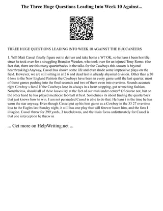 The Three Huge Questions Leading Into Week 10 Against...
THREE HUGE QUESTIONS LEADING INTO WEEK 10 AGAINST THE BUCCANEERS
1. Will Matt Cassel finally figure out to deliver and take home a W? OK, so he hasn t been horrific
since he took over for a struggling Brandon Weeden, who took over for an injured Tony Romo. (the
fact that, there are this many quarterbacks in the talks for the Cowboys this season is beyond
heartbreaking) Anyway, Cassel has shown some life and even made some impressive plays on the
field. However, we are still sitting in at 2 6 and dead last in already abysmal division. Other than a 30
6 loss to the New England Patriots the Cowboys have been in every game until the last quarter, most
of those games pushing into the final seconds and two of them even into overtime. Sounds accurate
right Cowboy s fans? If the Cowboys lose its always in a heart stopping, gut wrenching fashion.
Nonetheless, should all of these losses lay at the feet of our man under center? Of course not, but on
the other hand he has played mediocre football at best. Sometimes its about finding the quarterback
that just knows how to win. I am not persuaded Cassel is able to do that. He hasn t in the time he has
worn the star anyway. Even though Cassel put up his best game as a Cowboy in the 33 27 overtime
loss to the Eagles last Sunday night, it still has one play that will forever haunt him, and the fans I
imagine. Cassel threw for 299 yards, 3 touchdowns, and the main focus unfortunately for Cassel is
that one interception he threw in
... Get more on HelpWriting.net ...
 