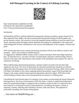 Self-Managed Learning in the Context of Lifelong Learning
SELF MANAGED LEARNING IN THE
CONTEXT OF LIFELONG LEARNING
Unit 13 Personal Professional Development
Introduction
NatTrainSolns (NTS) a small but influential management training consultancy agency based in City
West Industrial Park, Dublin. We deliver professional educational training to both the public and
private business sectors. Our mission is to provide targeted training solutions to meet the needs of our
clients, operating under the highest ethical standards and treating our stakeholders with respect and
acknowledgement for their contributions to the success and furtherance of the company s mission and
goals.
NTS will develop and execute content and training consistent with the most effective trends in self
managed ... Show more content on Helpwriting.net ...
As suggested by Abdullah (2008), learners need to connect learning to their knowledge/experience
base. To help them do so, our tutors will draw out participants experience and knowledge which is
relevant to the topic, then relate theories and concepts to the participants and recognize the value of
experience in learning.
When implementing educational programmes, attention ought to be paid to the fact that older
employees may have a low level of motivation for education and that time should be set aside for
talking about this (European Centre for the Development of Vocational Training, 2006). Each module
will begin with debates in the classes regarding general presentation, usage of the knowledge into
Teagasc work routine and the learners general expectations about the subject. NTS believes this
critical thinking of future tasks can be incorporated by the learners in a lifelong basis.
Considering the motivational aspect of evaluation, lower grades can discourage the learner during the
learning process. Our focus of assessment at NTS tilts from a vertical or content based dimension,
where the acquired knowledge is compared with an orthodox model of what it is expected to have
been learned; to a horizontal or process based dimension, considering the learner s actions in
enquiring, creating, reflecting and evaluating in forums, chats and classes. This approach to
assessment encourages the Learner testing against
... Get more on HelpWriting.net ...
 