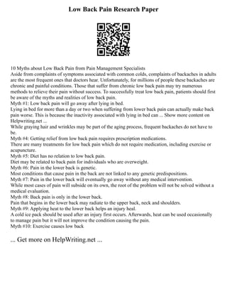 Low Back Pain Research Paper
10 Myths about Low Back Pain from Pain Management Specialists
Aside from complaints of symptoms associated with common colds, complaints of backaches in adults
are the most frequent ones that doctors hear. Unfortunately, for millions of people these backaches are
chronic and painful conditions. Those that suffer from chronic low back pain may try numerous
methods to relieve their pain without success. To successfully treat low back pain, patients should first
be aware of the myths and realities of low back pain.
Myth #1: Low back pain will go away after lying in bed.
Lying in bed for more than a day or two when suffering from lower back pain can actually make back
pain worse. This is because the inactivity associated with lying in bed can ... Show more content on
Helpwriting.net ...
While graying hair and wrinkles may be part of the aging process, frequent backaches do not have to
be.
Myth #4: Getting relief from low back pain requires prescription medications.
There are many treatments for low back pain which do not require medication, including exercise or
acupuncture.
Myth #5: Diet has no relation to low back pain.
Diet may be related to back pain for individuals who are overweight.
Myth #6: Pain in the lower back is genetic.
Most conditions that cause pain in the back are not linked to any genetic predispositions.
Myth #7: Pain in the lower back will eventually go away without any medical intervention.
While most cases of pain will subside on its own, the root of the problem will not be solved without a
medical evaluation.
Myth #8: Back pain is only in the lower back.
Pain that begins in the lower back may radiate to the upper back, neck and shoulders.
Myth #9: Applying heat to the lower back helps an injury heal.
A cold ice pack should be used after an injury first occurs. Afterwards, heat can be used occasionally
to manage pain but it will not improve the condition causing the pain.
Myth #10: Exercise causes low back
... Get more on HelpWriting.net ...
 