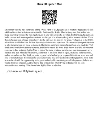 Hero Of Spider Man
Spiderman was the best superhero of the 1960s. FIrst of all, Spider Man is relatable because he is still
a kid and therefore he is the most relatable. Additionally, Spider Man is funny and that makes him
more enjoyable because he won t get old, as in you will always be invested. Furthermore, Spider Man
had a cartoon and most superheroes don t, he also got it in a impressively short amount of time. Even
though Spider Man s loved ones always die he still uses his powers for good. To begin, it is the 1960s
it had been established that the best heros were batman and superman. No one were to expect someone
to take the crown or get close to taking it. But then a superhero names Spider Man was made in 1963
and it took comic book fans by surprise. He is now one of the most liked heroes ever and no one ever
expected it. For instance, Spider Man is one of the most relatable superheroes ever smosh.com says,
Batman and Iron Man are billionaires, Superman is an alien, Thor is a god, Hulk is a super scientist,
and so on and so on. But Spidey s just a regular kid who had great responsibility thrust upon him and
rose to the challenge, it continues to say, like you and me, he wasn t destined for greatness from birth
he was faced with the opportunity to be great and seized it, something we all, deep down, believe we
would do in his situation. And he has to deal with all this while trying to face down his teen
insecurities and anxiety. This shows how Spider Man is relatable
... Get more on HelpWriting.net ...
 