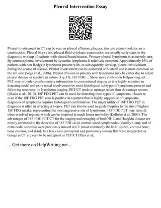 Pleural Intervention Essay
Pleural involvement in CT can be seen as pleural effusion, plaques, discrete pleural nodules, or a
combination. Pleural biopsy and pleural fluid cytologic examination are usually early steps in the
diagnostic workup of patients with pleural based masses. Primary pleural lymphoma is extremely rare.
By contrast,pleural involvement by systemic lymphoma is relatively common. Approximately 16% of
patients with non Hodgkin lymphoma present with, or subsequently develop, pleural involvement
during the course of disease. Pleural involvement can be unilateral or bilateral and is more common on
the left side (Vega et al., 2006). Pleural effusion in patients with lymphoma may be either due to actual
pleural disease or reactive in nature (Fig.37). 18F FDG ... Show more content on Helpwriting.net ...
PET may provide complementary information to conventional staging as it is highly sensitive in
detecting nodal and extra nodal involvement by most histological subtypes of lymphoma prior to and
following treatment. In lymphoma staging, PET/CT tends to upstage rather than downstage tumors
(Okada et al., 2010). 18F FDG PET can be used for detecting most types of lymphoma. However,
even if the 18F FDG PET scan is positive in a pattern that is highly suggestive of lymphoma,
diagnosis of lymphoma requires histological confirmation. The major utility of 18F FDG PET in
diagnosis is often in directing a biopsy. PET can also be used to guide biopsies to the site of highest
18F FDG uptake, representing the most aggressive site of lymphoma. 18F FDG PET may identify
other involved regions, which can be biopsied at much lower morbidity (Delbeke et al, 2009). The
advantages of 18F FDG PET/CT for the staging and restaging of both NHL and Hodgkin disease are
mostly attributed to the detection of 18F FDG avid, normal sized lymph nodes (usually 1 cm), and of
extra nodal sites that were previously missed at CT (most commonly the liver, spleen, cortical bone,
bone marrow, and skin). In a few cases, paraspinal and pulmonary lesions that were interpreted as
benign at CT are seen to be malignant at PET/CT (Paes et al,
... Get more on HelpWriting.net ...
 