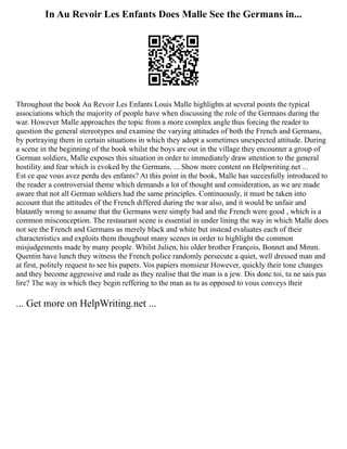 In Au Revoir Les Enfants Does Malle See the Germans in...
Throughout the book Au Revoir Les Enfants Louis Malle highlights at several points the typical
associations which the majority of people have when discussing the role of the Germans during the
war. However Malle approaches the topic from a more complex angle thus forcing the reader to
question the general stereotypes and examine the varying attitudes of both the French and Germans,
by portraying them in certain situations in which they adopt a sometimes unexpected attitude. During
a scene in the beginning of the book whilst the boys are out in the village they encounter a group of
German soldiers, Malle exposes this situation in order to immediately draw attention to the general
hostility and fear which is evoked by the Germans. ... Show more content on Helpwriting.net ...
Est ce que vous avez perdu des enfants? At this point in the book, Malle has succesfully introduced to
the reader a controversial theme which demands a lot of thought and consideration, as we are made
aware that not all German soldiers had the same principles. Continuously, it must be taken into
account that the attitudes of the French differed during the war also, and it would be unfair and
blatantly wrong to assume that the Germans were simply bad and the French were good , which is a
common misconception. The restaurant scene is essential in under lining the way in which Malle does
not see the French and Germans as merely black and white but instead evaluates each of their
characteristics and exploits them thoughout many scenes in order to highlight the common
misjudgements made by many people. Whilst Julien, his older brother François, Bonnet and Mmm.
Quentin have lunch they witness the French police randomly persecute a quiet, well dressed man and
at first, politely request to see his papers. Vos papiers monsieur However, quickly their tone changes
and they become aggressive and rude as they realise that the man is a jew. Dis donc toi, tu ne sais pas
lire? The way in which they begin reffering to the man as tu as opposed to vous conveys their
... Get more on HelpWriting.net ...
 