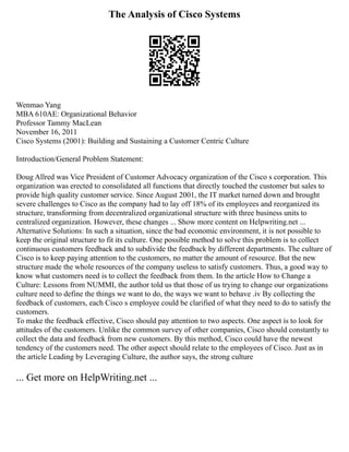 The Analysis of Cisco Systems
Wenmao Yang
MBA 610AE: Organizational Behavior
Professor Tammy MacLean
November 16, 2011
Cisco Systems (2001): Building and Sustaining a Customer Centric Culture
Introduction/General Problem Statement:
Doug Allred was Vice President of Customer Advocacy organization of the Cisco s corporation. This
organization was erected to consolidated all functions that directly touched the customer but sales to
provide high quality customer service. Since August 2001, the IT market turned down and brought
severe challenges to Cisco as the company had to lay off 18% of its employees and reorganized its
structure, transforming from decentralized organizational structure with three business units to
centralized organization. However, these changes ... Show more content on Helpwriting.net ...
Alternative Solutions: In such a situation, since the bad economic environment, it is not possible to
keep the original structure to fit its culture. One possible method to solve this problem is to collect
continuous customers feedback and to subdivide the feedback by different departments. The culture of
Cisco is to keep paying attention to the customers, no matter the amount of resource. But the new
structure made the whole resources of the company useless to satisfy customers. Thus, a good way to
know what customers need is to collect the feedback from them. In the article How to Change a
Culture: Lessons from NUMMI, the author told us that those of us trying to change our organizations
culture need to define the things we want to do, the ways we want to behave .iv By collecting the
feedback of customers, each Cisco s employee could be clarified of what they need to do to satisfy the
customers.
To make the feedback effective, Cisco should pay attention to two aspects. One aspect is to look for
attitudes of the customers. Unlike the common survey of other companies, Cisco should constantly to
collect the data and feedback from new customers. By this method, Cisco could have the newest
tendency of the customers need. The other aspect should relate to the employees of Cisco. Just as in
the article Leading by Leveraging Culture, the author says, the strong culture
... Get more on HelpWriting.net ...
 