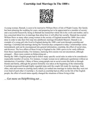 Courtship And Marriage In The 1800 s
A young woman, Hannah, is soon to be married to William Drew of Isle of Wight County. Her family
has been planning the wedding for years, and preparing her to be appreciated as a member of society
and a successful housewife, being as Hannah has trained her whole life to be a wife and mother, and is
less concerned about love in marriage than about how it will affect her socially. Hannah has courted
William Drew as many other young women in the society of England around the 1800 s have also
done in order to take their first step into adulthood; marriage (Elizabeth Maurer). Hannah is an
example of a young girl who lived in England during the 1800 s and went through courtship and
marriage. Courtship and marriage during the Victorian days compared to today s relationships varies
tremendously and can be encompassed into general information, courtship, the effect of social class,
and divorces. The love affairs of those living in England in the 1880 s prove to be vastly different
from those experienced today. For instance, marrying first cousins was not uncommon, although
arranged ... Show more content on Helpwriting.net ...
During the 1800 s English people had to follow many specific social rules in order to be considered a
respectable member of society. For instance, A single woman never addressed a gentleman without an
introduction ( Courtship ). Many of these young people met at social events like balls or through
friends and family, although the greatest formality was taken at the beginning of the relationship.
Courtship progressed through highly regarded steps until the couple felt ready for marriage. And,
often, men and women in courting rarely talked, yet rushed into marriage to realize that they were not
even fond of each other ( Courtship ). As much as courtship had an effect on the life of the English
people, the effect of social status equally changed the situations of those living at that
... Get more on HelpWriting.net ...
 