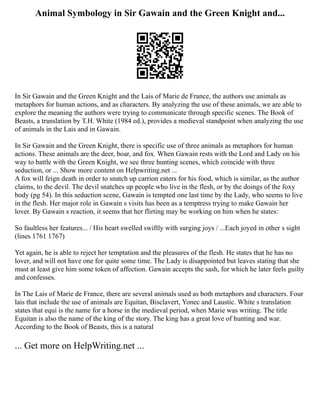 Animal Symbology in Sir Gawain and the Green Knight and...
In Sir Gawain and the Green Knight and the Lais of Marie de France, the authors use animals as
metaphors for human actions, and as characters. By analyzing the use of these animals, we are able to
explore the meaning the authors were trying to communicate through specific scenes. The Book of
Beasts, a translation by T.H. White (1984 ed.), provides a medieval standpoint when analyzing the use
of animals in the Lais and in Gawain.
In Sir Gawain and the Green Knight, there is specific use of three animals as metaphors for human
actions. These animals are the deer, boar, and fox. When Gawain rests with the Lord and Lady on his
way to battle with the Green Knight, we see three hunting scenes, which coincide with three
seduction, or ... Show more content on Helpwriting.net ...
A fox will feign death in order to snatch up carrion eaters for his food, which is similar, as the author
claims, to the devil. The devil snatches up people who live in the flesh, or by the doings of the foxy
body (pg 54). In this seduction scene, Gawain is tempted one last time by the Lady, who seems to live
in the flesh. Her major role in Gawain s visits has been as a temptress trying to make Gawain her
lover. By Gawain s reaction, it seems that her flirting may be working on him when he states:
So faultless her features... / His heart swelled swiftly with surging joys / ...Each joyed in other s sight
(lines 1761 1767)
Yet again, he is able to reject her temptation and the pleasures of the flesh. He states that he has no
lover, and will not have one for quite some time. The Lady is disappointed but leaves stating that she
must at least give him some token of affection. Gawain accepts the sash, for which he later feels guilty
and confesses.
In The Lais of Marie de France, there are several animals used as both metaphors and characters. Four
lais that include the use of animals are Equitan, Bisclavert, Yonec and Laustic. White s translation
states that equi is the name for a horse in the medieval period, when Marie was writing. The title
Equitan is also the name of the king of the story. The king has a great love of hunting and war.
According to the Book of Beasts, this is a natural
... Get more on HelpWriting.net ...
 