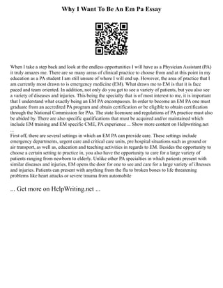 Why I Want To Be An Em Pa Essay
When I take a step back and look at the endless opportunities I will have as a Physician Assistant (PA)
it truly amazes me. There are so many areas of clinical practice to choose from and at this point in my
education as a PA student I am still unsure of where I will end up. However, the area of practice that I
am currently most drawn to is emergency medicine (EM). What draws me to EM is that it is face
paced and team oriented. In addition, not only do you get to see a variety of patients, but you also see
a variety of diseases and injuries. This being the specialty that is of most interest to me, it is important
that I understand what exactly being an EM PA encompasses. In order to become an EM PA one must
graduate from an accredited PA program and obtain certification or be eligible to obtain certification
through the National Commission for PAs. The state licensure and regulations of PA practice must also
be abided by. There are also specific qualifications that must be acquired and/or maintained which
include EM training and EM specific CME, PA experience ... Show more content on Helpwriting.net
...
First off, there are several settings in which an EM PA can provide care. These settings include
emergency departments, urgent care and critical care units, pre hospital situations such as ground or
air transport, as well as, education and teaching activities in regards to EM. Besides the opportunity to
choose a certain setting to practice in, you also have the opportunity to care for a large variety of
patients ranging from newborn to elderly. Unlike other PA specialties in which patients present with
similar diseases and injuries, EM opens the door for one to see and care for a large variety of illnesses
and injuries. Patients can present with anything from the flu to broken bones to life threatening
problems like heart attacks or severe trauma from automobile
... Get more on HelpWriting.net ...
 