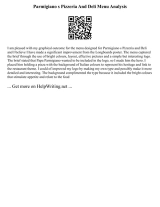 Parmigiano s Pizzeria And Deli Menu Analysis
I am pleased with my graphical outcome for the menu designed for Parmigiano s Pizzeria and Deli
and I believe I have made a significant improvement from the Longboards poster. The menu captured
the brief through the use of bright colours, layout, effective pictures and a simple but interesting logo.
The brief stated that Papa Parmigiano wanted to be included in the logo, so I made him the hero. I
placed him holding a pizza with the background of Italian colours to represent his heritage and link to
the restaurant theme. I could of improved my logo by making my own type and possibly make it more
detailed and interesting. The background complimented the type because it included the bright colours
that stimulate appetite and relate to the food
... Get more on HelpWriting.net ...
 