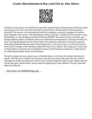 Gender Discrimination in Boys and Girls by Alice Munro
Children are more prone to be obedient towards their parental figures (heteronomous obedience) while
growing up. In the short story Boys and Girls by Alice Munro, life during the twentieth century is
portrayed. The narrator, who has portrayed herself as a nameless young girl, struggles for freedom
from inequality in her society. The disobedience in Boys and Girls is clarified in Erich Fromm s essay,
Disobedience as a Psychological and Moral Problem (DPMP). The narrator of Boys and Girls goes
through different phases of obedience due to her authoritarian and humanistic conscience (Fromm 10).
Also, by being disobedient she has control of her own authorities. Humanistic conscience stops her
from doing something inhuman and or from being guilty; it s the inner voice. As well as her comfort
levels and the changes of her obedience impact her much to her surprise. The young girl is well aware
of what happens around her and is disobedient because of her humanistic conscience , which has her
in a battle against gender binary and stereotypes.
The girl is young; she has no place to go, so therefore doesn t really have the option to disobey her
parents. The little girl is obedient to her parents when they are around. She does what she is told to
and helps her parents by doing some work at home. The girl helped her father [work outside] when he
cut the long grass, and the lamb s quarter and also helped [carry] water (Munro). The girl valued her
father more than her
... Get more on HelpWriting.net ...
 