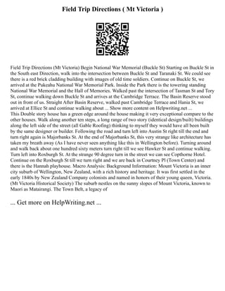 Field Trip Directions ( Mt Victoria )
Field Trip Directions (Mt Victoria) Begin National War Memorial (Buckle St) Starting on Buckle St in
the South east Direction, walk into the intersection between Buckle St and Taranaki St. We could see
there is a red brick cladding building with images of old time soldiers. Continue on Buckle St, we
arrived at the Pukeahu National War Memorial Park. Inside the Park there is the towering standing
National War Memorial and the Hall of Memories. Walked past the intersection of Tasman St and Tory
St, continue walking down Buckle St and arrives at the Cambridge Terrace. The Basin Reserve stood
out in front of us. Straight After Basin Reserve, walked past Cambridge Terrace and Hania St, we
arrived at Ellice St and continue walking about ... Show more content on Helpwriting.net ...
This Double story house has a green edge around the house making it very exceptional compare to the
other houses. Walk along another ten steps, a long range of two story (identical design/built) buildings
along the left side of the street (all Gable Roofing) thinking to myself they would have all been built
by the same designer or builder. Following the road and turn left into Austin St right till the end and
turn right again is Majorbanks St. At the end of Majorbanks St, this very strange like architecture has
taken my breath away (As I have never seen anything like this in Wellington before). Turning around
and walk back about one hundred sixty meters turn right till we see Hawker St and continue walking.
Turn left into Roxburgh St. At the strange 90 degree turn in the street we can see Copthorne Hotel.
Continue on the Roxburgh St till we turn right and we are back in Courtney Pl (Town Center) and
there is the Hannah playhouse. Macro Analysis: Background Information: Mount Victoria is an inner
city suburb of Wellington, New Zealand, with a rich history and heritage. It was first settled in the
early 1840s by New Zealand Company colonists and named in honors of their young queen, Victoria.
(Mt Victoria Historical Society) The suburb nestles on the sunny slopes of Mount Victoria, known to
Maori as Matairangi. The Town Belt, a legacy of
... Get more on HelpWriting.net ...
 
