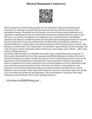 Physical Monuments Controversy
When looking at the controversial argument over the importance of physical monuments and
memorials it is important to consider the following, location, size, and the controversy these
monuments bring up. The debate over the location, size, and what these statutes represent are all
important in considering the long term effects these monuments and memorials have on the world.
The issue over location of monuments is an important one to consider because of the different
meanings each statue has to different people and where those ides are being represented. For example,
Downes, states that the Crazy Horse Memorial in the Black Hills, South Dakota is definitely an
unnatural landmark. A similar opinion from Musser about the effect of location states, memory of the
Holocaust would be built in the United States, who did little to stop the Holocaust from occurring. The
issue of location of these monuments sparks controversy in many forms, such as Mount ... Show more
content on Helpwriting.net ...
According to Downes, there were probably much better ways to help Indians than a big statue. In
Dowes article about both the Crazy Horse monument and Mount Rushmore, he looks at the size of
both these monuments in relation to what they represent. Size of monuments presents a controversial
argument for all involved because of the necessity of large memorials to represent small parts of
history. In regards to Crazy Horse specifically, one of its main purposes is to never finish and to gain
more and more money from clueless tourists every year. According to Leatrice Big Crow, the
memorial was one of those things that could go on swallowing money and effort forever. Mount
Rushmore is the same type of deal, unless the monument is massive in size and so impressive, people
won t waste their time going and spending money. Size of monuments is a prevalent issue when
building monuments because of the money and representation it
... Get more on HelpWriting.net ...
 