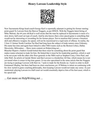 Henry Lawson Leadership Style
New Sacramento Kings head coach George Karl is reportedly adamant in getting his former starting
point guard Ty Lawson from the Denver Nuggets, as per HNGN. With the Nuggets latest hiring of
Mike Malone, the 64 year old Karl is well aware that the man he replaced in Sacramento is more of a
slow down, half court set type of coach. And he also knows that a slow paced game is something that
would not be interesting or rewarding for his former player. Not to mention that Lawson s foremost
skill and offensive weapon, his speed, will not be maximized in a rigid style of offense. In reality, the
5 foot 11 former North Carolina Tar Heel had long been the subject of trade rumors since February.
His name has time and again been linked to other NBA teams such as the Boston Celtics, Dallas
Mavericks, Milwaukee ... Show more content on Helpwriting.net ...
Bleacher Report s Andrew Gould hinted that there must be something about the point guard that
makes teams reluctant to trade for him. He hinted that it must be his leadership qualities, which is said
to be not at par with the other elite floor generals in the NBA such as Stephen Curry, Chris Paul, and
John Wall. An article at Upside Motor said that Lawson is a borderline All Star, which means he is not
yet tested when it comes to big time games. It was also speculated in the same article that the Nuggets
are trying to package Lawson with their no. 7 pick to trade for the Knicks no. 4 pick in order to draft
Emmanuel Mudiay, but there had been no clear conclusions yet. If Malone is intent on continuing with
his slow styled in game coaching philosophy, then keeping Lawson would not make any sense. As just
mentioned, playing Lawson in a half court set would essentially deprive him of his best asset, which is
his speed and
... Get more on HelpWriting.net ...
 