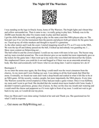 The Night Of The Warriors
I was standing on the logo in Oracle Arena, home of The Warriors. The bright lights and vibrant blue
and yellow surrounded me. Then it came to me, i m really going to play here. Nobody was in the
20,000 seats besides the other five teams ready to play and their parents.
I got the chills thinking I was really going to play on the same court that NBA players play on. The
best part was if we win the tournament then the parents and players both get tickets for the game later
on. I laced up my all white sneakers and thought to myself it s gametime.
As the other starters and I took the court, I started imagining myself on TV, as if I were in the NBA.
We won the tip off and Johnny passed me the ball, I looked up and nobody was guarding me. I ...
Show more content on Helpwriting.net ...
The ball rolled in and the crowd erupted. I could see my mom with tears in her eyes. The buzzer rang
and my team crowded around me. The event director gave us our medals but more importantly gave us
the tickets for the game later. I then went up to my mom who was elated and showed her the tickets.
She emphasized I knew you could do it son and hugged as if there was an an anaconda around my
body. She then said ecstatically well I know what we are doing later. I said in response let s do it!
Basmagian 3
As we enter the arena once again, the first thing i could smell was the sweet cinnamon from the
churros. As my mom and I were finding our seat, I was taking in all the food stands that filled the
arena. Eventually, we found our seats and I took a deep breath and soaked in what it felt like to be at
an NBA game. All the security, vendors, people, but more importantly the NBA players. Every time
The Warriors scored the crowd erupted as if they had just made a game winner. Once it was halftime,
my mom and I went to get food. She decided that she wanted street tacos loaded with Carne Asada. I
decided I wanted a ginormous, greasy slice of pizza. As they cut the slice my mouth start watering and
i could smell the cheese and pepperoni as if it were right in front of my nose. I could not wait to get
back to my seat, so I could devour my pizza.
Once my Mom and I were done eating I looked at her and said Thank you. She questioned me for
what? I said in response
... Get more on HelpWriting.net ...
 