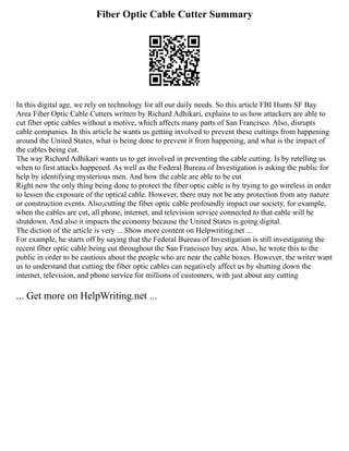 Fiber Optic Cable Cutter Summary
In this digital age, we rely on technology for all our daily needs. So this article FBI Hunts SF Bay
Area Fiber Optic Cable Cutters written by Richard Adhikari, explains to us how attackers are able to
cut fiber optic cables without a motive, which affects many parts of San Francisco. Also, disrupts
cable companies. In this article he wants us getting involved to prevent these cuttings from happening
around the United States, what is being done to prevent it from happening, and what is the impact of
the cables being cut.
The way Richard Adhikari wants us to get involved in preventing the cable cutting. Is by retelling us
when to first attacks happened. As well as the Federal Bureau of Investigation is asking the public for
help by identifying mysterious men. And how the cable are able to be cut
Right now the only thing being done to protect the fiber optic cable is by trying to go wireless in order
to lessen the exposure of the optical cable. However, there may not be any protection from any nature
or construction events. Also,cutting the fiber optic cable profoundly impact our society, for example,
when the cables are cut, all phone, internet, and television service connected to that cable will be
shutdown. And also it impacts the economy because the United States is going digital.
The diction of the article is very ... Show more content on Helpwriting.net ...
For example, he starts off by saying that the Federal Bureau of Investigation is still investigating the
recent fiber optic cable being cut throughout the San Francisco bay area. Also, he wrote this to the
public in order to be cautious about the people who are near the cable boxes. However, the writer want
us to understand that cutting the fiber optic cables can negatively affect us by shutting down the
internet, television, and phone service for millions of customers, with just about any cutting
... Get more on HelpWriting.net ...
 