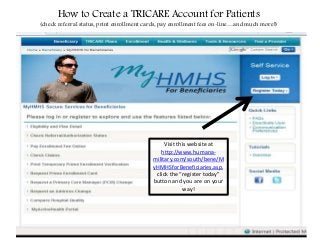 How to Create a TRICARE Account for Patients
(check referral status, print enrollment cards, pay enrollment fees on-line…and much more!)
Visit this website at
http://www.humana-
military.com/south/bene/M
yHMHSforBeneficiaries.asp,
click the “register today”
button and you are on your
way!
 