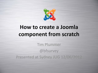 How to create a Joomla
 component from scratch
           Tim Plummer
             @bfsurvey
Presented at Sydney JUG 12/06/2012
 