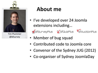 About me
              • I’ve developed over 24 Joomla
                extensions including…
Tim Plummer
 @bfsurvey
              •   Member of bug squad
              •   Contributed code to Joomla core
              •   Convenor of the Sydney JUG (2012)
              •   Co-organiser of Sydney JoomlaDay
 