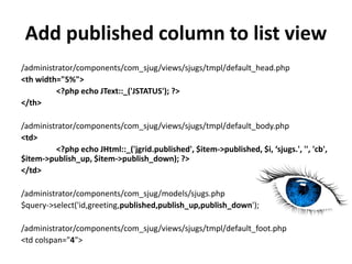 Add published column to list view
/administrator/components/com_sjug/views/sjugs/tmpl/default_head.php
<th width="5%">
         <?php echo JText::_('JSTATUS'); ?>
</th>

/administrator/components/com_sjug/views/sjugs/tmpl/default_body.php
<td>
         <?php echo JHtml::_('jgrid.published', $item->published, $i, ‘sjugs.', '', 'cb',
$item->publish_up, $item->publish_down); ?>
</td>

/administrator/components/com_sjug/models/sjugs.php
$query->select('id,greeting,published,publish_up,publish_down');

/administrator/components/com_sjug/views/sjugs/tmpl/default_foot.php
<td colspan="4">
 