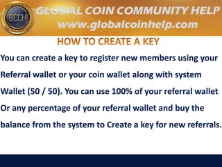 You can create a key to register new members using your
Referral wallet or your coin wallet along with system
Wallet (50 / 50). You can use 100% of your referral wallet
Or any percentage of your referral wallet and buy the
balance from the system to Create a key for new referrals.
 