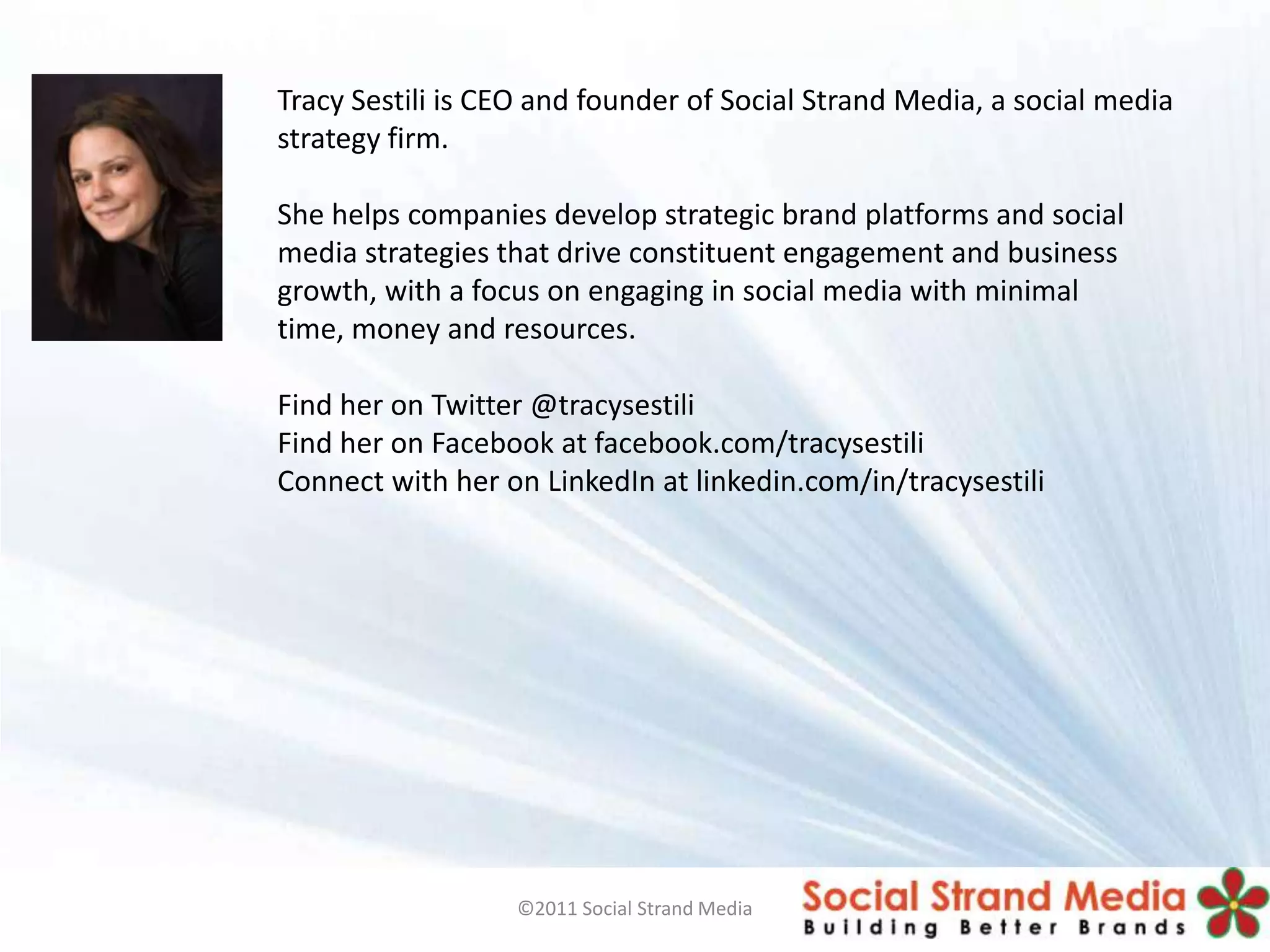 About the presenter
             Tracy Sestili is CEO and founder of Social Strand Media, a social media
             strategy firm.

             She helps companies develop strategic brand platforms and social
             media strategies that drive constituent engagement and business
             growth, with a focus on engaging in social media with minimal
             time, money and resources.

             Find her on Twitter @tracysestili
             Find her on Facebook at facebook.com/tracysestili
             Connect with her on LinkedIn at linkedin.com/in/tracysestili




                               ©2011 Social Strand Media
 