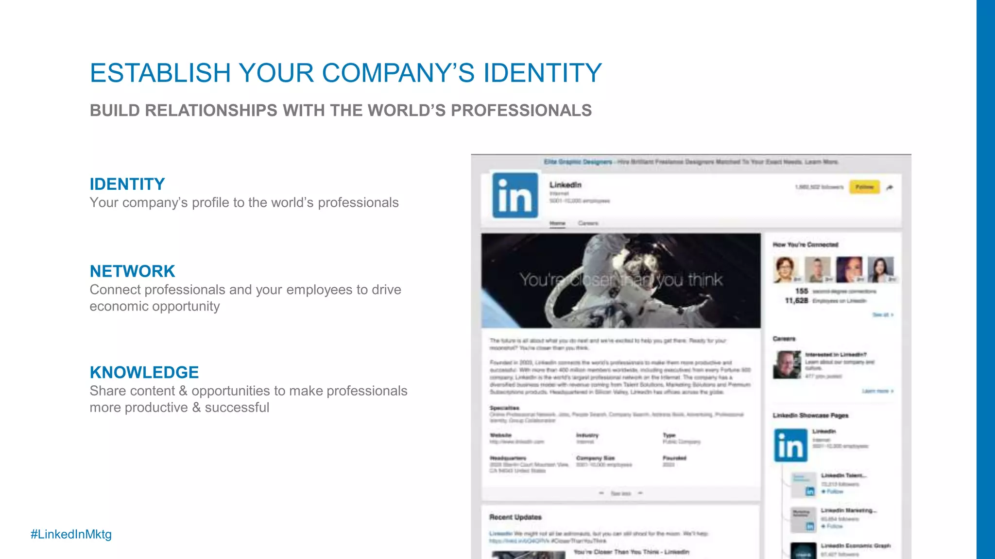 #LinkedInMktg
IDENTITY
Your company’s profile to the world’s professionals
NETWORK
Connect professionals and your employees to drive
economic opportunity
KNOWLEDGE
Share content & opportunities to make professionals
more productive & successful
ESTABLISH YOUR COMPANY’S IDENTITY
BUILD RELATIONSHIPS WITH THE WORLD’S PROFESSIONALS
 