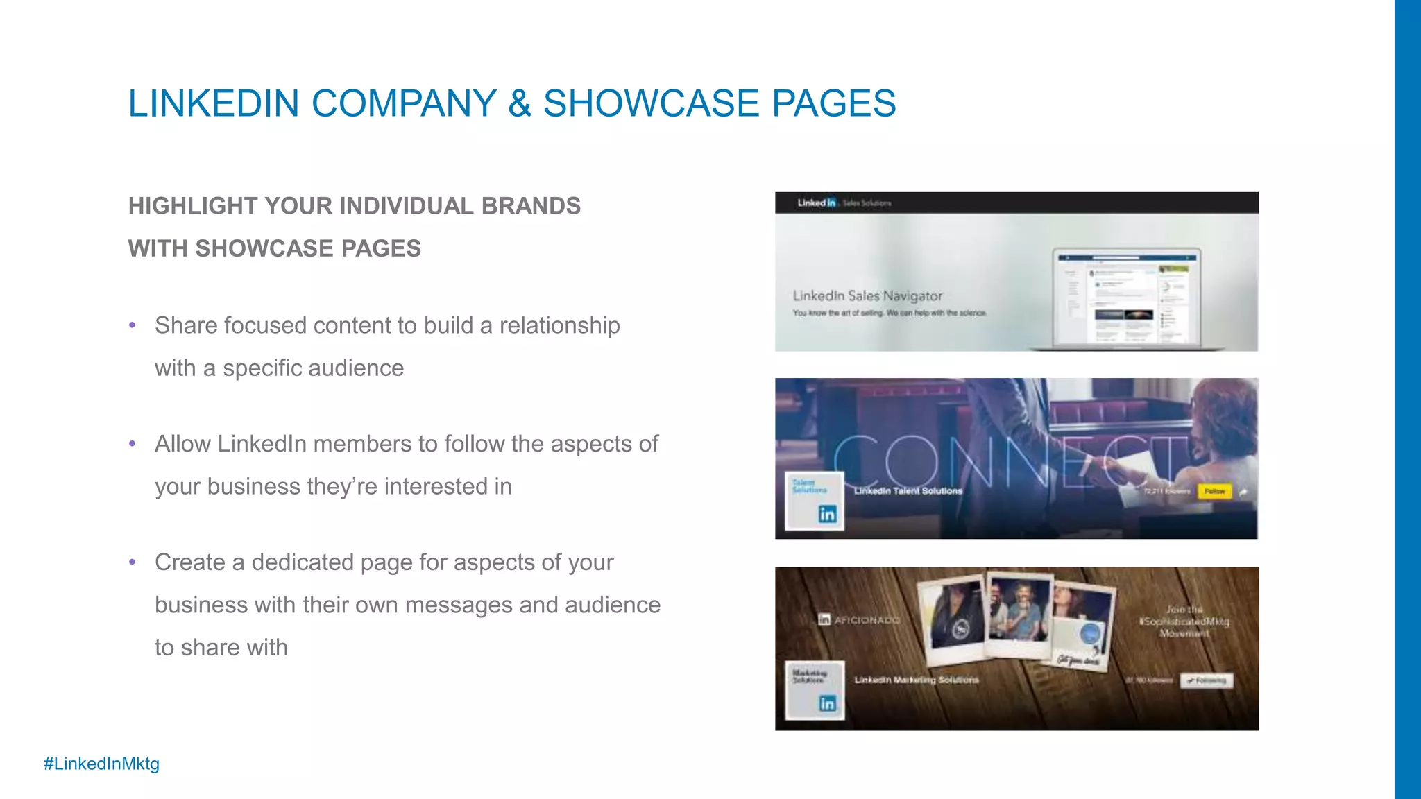 #LinkedInMktg
HIGHLIGHT YOUR INDIVIDUAL BRANDS
WITH SHOWCASE PAGES
LINKEDIN COMPANY & SHOWCASE PAGES
• Allow LinkedIn members to follow the aspects of
your business they’re interested in
• Create a dedicated page for aspects of your
business with their own messages and audience
to share with
• Share focused content to build a relationship
with a specific audience
 