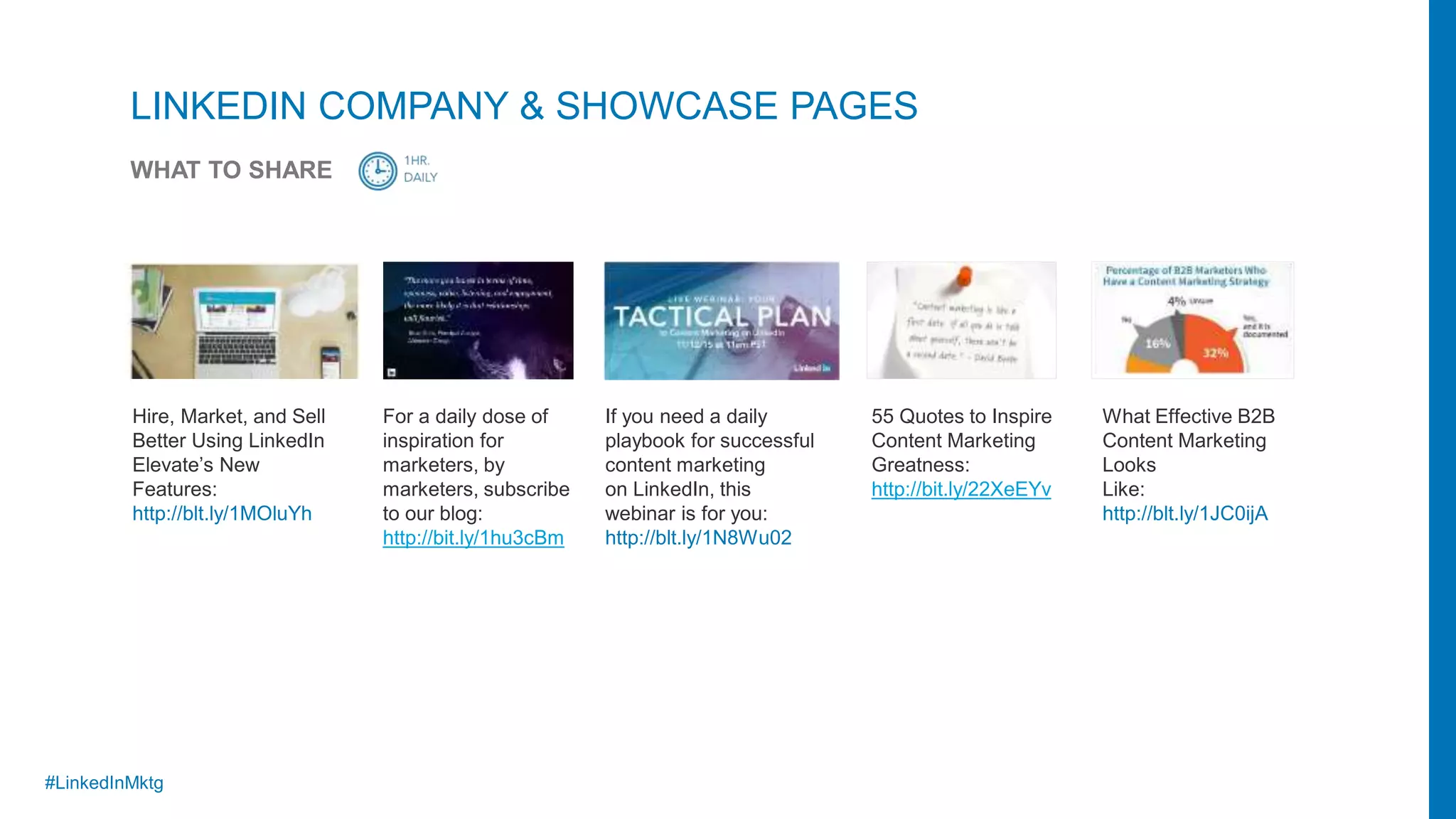 #LinkedInMktg
Hire, Market, and Sell
Better Using LinkedIn
Elevate’s New
Features:
http://blt.ly/1MOluYh
For a daily dose of
inspiration for
marketers, by
marketers, subscribe
to our blog:
http://bit.ly/1hu3cBm
If you need a daily
playbook for successful
content marketing
on LinkedIn, this
webinar is for you:
http://blt.ly/1N8Wu02
What Effective B2B
Content Marketing
Looks
Like:
http://blt.ly/1JC0ijA
55 Quotes to Inspire
Content Marketing
Greatness:
http://bit.ly/22XeEYv
LINKEDIN COMPANY & SHOWCASE PAGES
WHAT TO SHARE
 