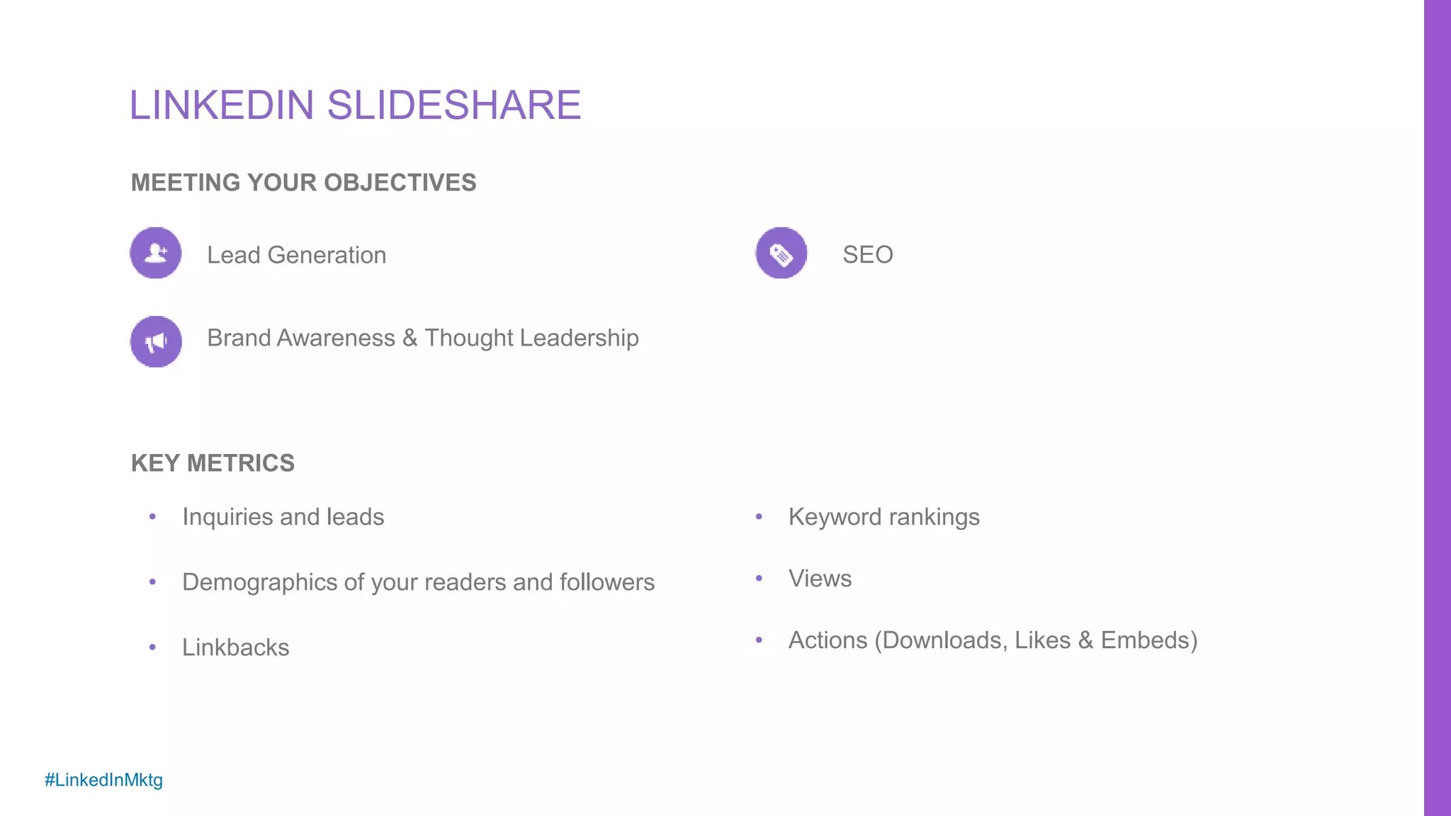 #LinkedInMktg
LINKEDIN SLIDESHARE
MEETING YOUR OBJECTIVES
Lead Generation
Brand Awareness & Thought Leadership
SEO
• Inquiries and leads
• Demographics of your readers and followers
• Linkbacks
KEY METRICS
• Keyword rankings
• Views
• Actions (Downloads, Likes & Embeds)
 