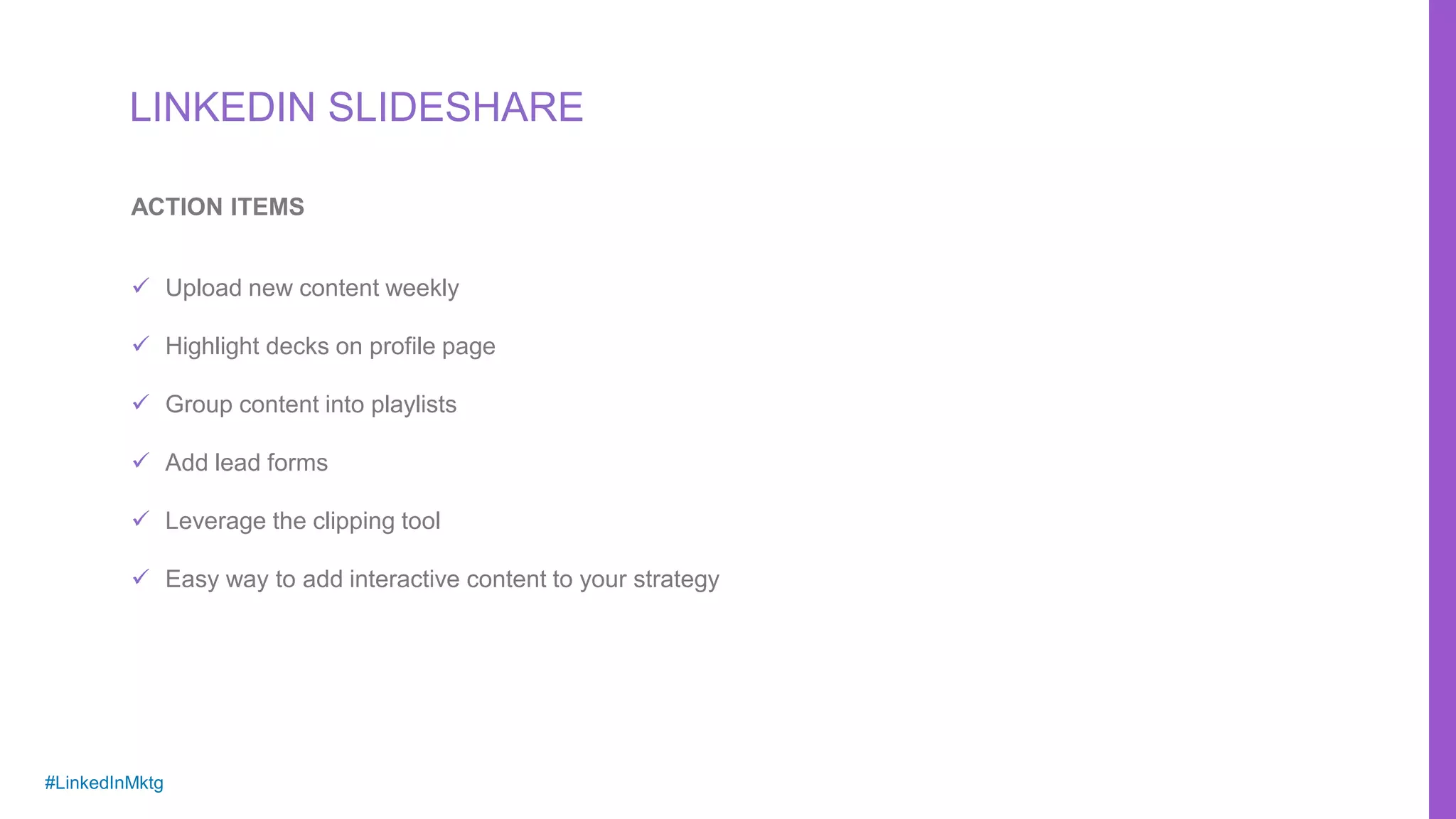 #LinkedInMktg
 Upload new content weekly
 Highlight decks on profile page
 Group content into playlists
 Add lead forms
 Leverage the clipping tool
 Easy way to add interactive content to your strategy
ACTION ITEMS
LINKEDIN SLIDESHARE
 