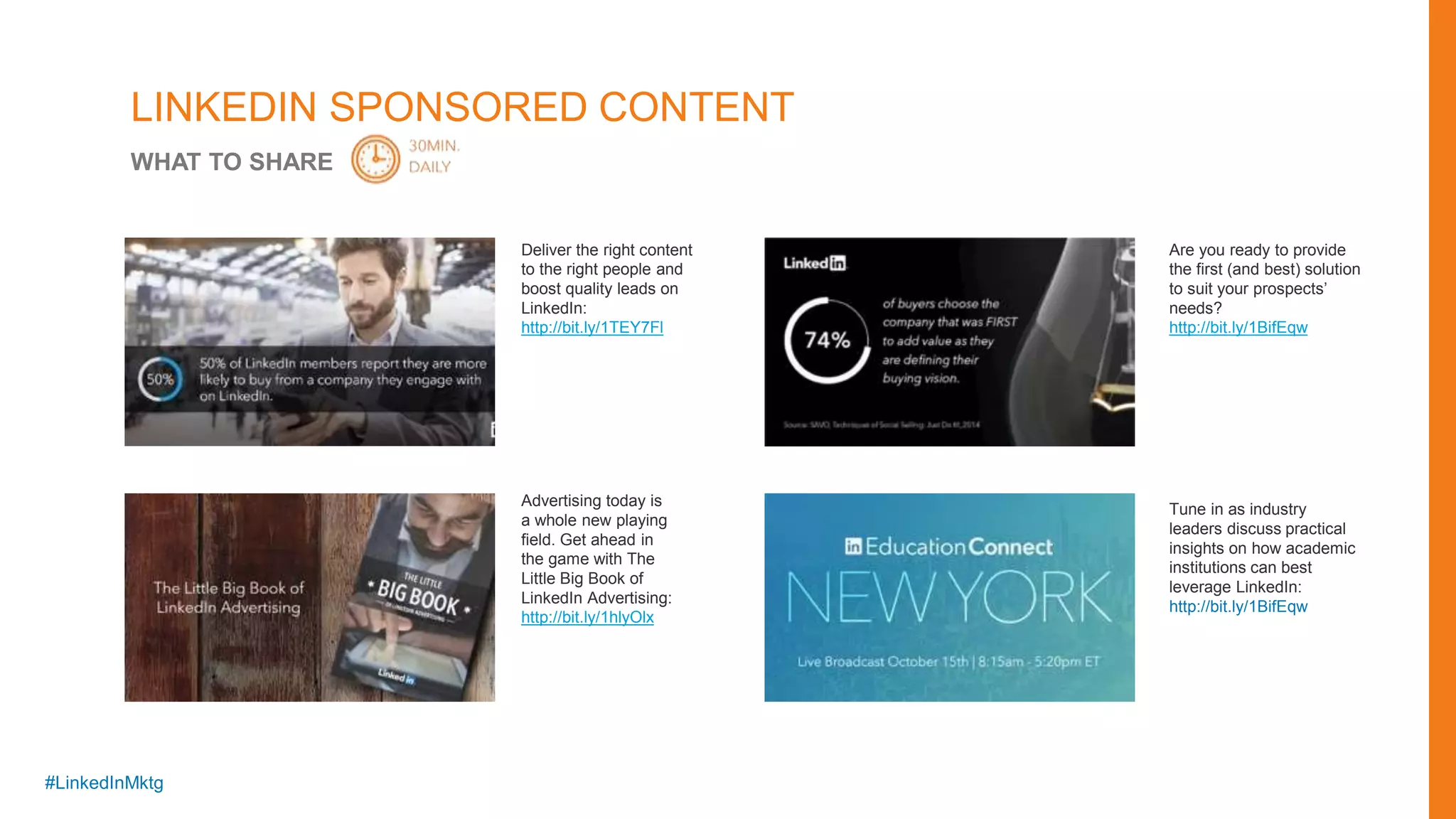 #LinkedInMktg
Deliver the right content
to the right people and
boost quality leads on
LinkedIn:
http://bit.ly/1TEY7Fl
Advertising today is
a whole new playing
field. Get ahead in
the game with The
Little Big Book of
LinkedIn Advertising:
http://bit.ly/1hlyOlx
Tune in as industry
leaders discuss practical
insights on how academic
institutions can best
leverage LinkedIn:
http://bit.ly/1BifEqw
Are you ready to provide
the first (and best) solution
to suit your prospects’
needs?
http://bit.ly/1BifEqw
LINKEDIN SPONSORED CONTENT
WHAT TO SHARE
 