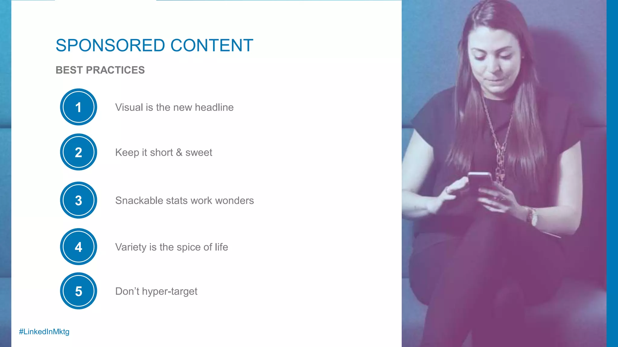#LinkedInMktg
SPONSORED CONTENT
BEST PRACTICES
Visual is the new headline1
Keep it short & sweet2
Snackable stats work wonders3
Variety is the spice of life4
Don’t hyper-target5
 