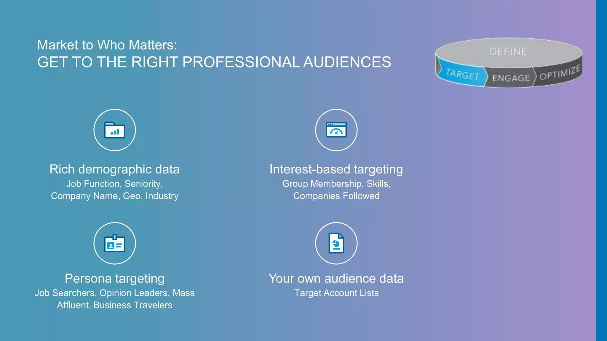 Market to Who Matters:
GET TO THE RIGHT PROFESSIONAL AUDIENCES
Rich demographic data
Job Function, Seniority,
Company Name, Geo, Industry
Interest-based targeting
Group Membership, Skills,
Companies Followed
Persona targeting
Job Searchers, Opinion Leaders, Mass
Affluent, Business Travelers
Your own audience data
Target Account Lists
 