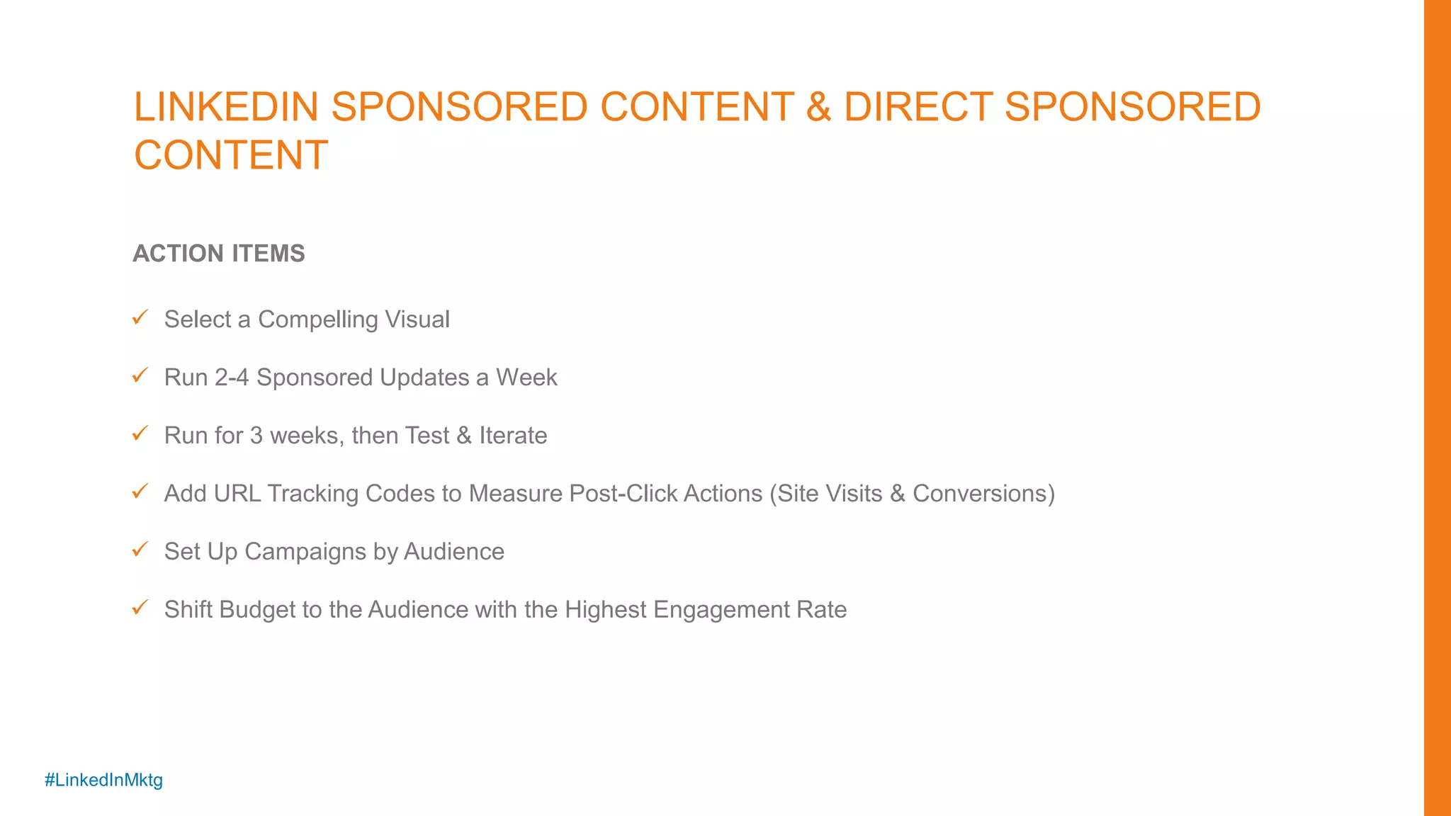 #LinkedInMktg
ACTION ITEMS
 Select a Compelling Visual
 Run 2-4 Sponsored Updates a Week
 Run for 3 weeks, then Test & Iterate
 Add URL Tracking Codes to Measure Post-Click Actions (Site Visits & Conversions)
 Set Up Campaigns by Audience
 Shift Budget to the Audience with the Highest Engagement Rate
LINKEDIN SPONSORED CONTENT & DIRECT SPONSORED
CONTENT
 