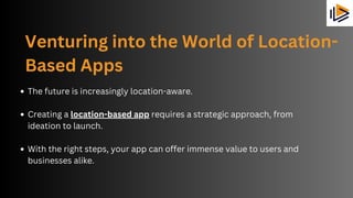 Venturing into the World of Location-
Based Apps
The future is increasingly location-aware.
Creating a location-based app requires a strategic approach, from
ideation to launch.
With the right steps, your app can offer immense value to users and
businesses alike.
 