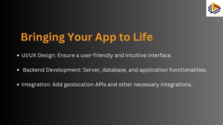 Bringing Your App to Life
UI/UX Design: Ensure a user-friendly and intuitive interface.
Backend Development: Server, database, and application functionalities.
Integration: Add geolocation APIs and other necessary integrations.
 