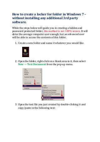 How to create a locker for folder in Windows 7 –
without installing any additional 3rd party
software.
While the steps below will guide you in creating a hidden and
password protected folder, this method is not 100% secure. It will
deter the average computer user enough, but an advanced user
will be able to access the contents of this folder.
1. Create a new folder and name it whatever you would like.
2. Open the folder, right-click on a blank area in it, then select
New -> Text Document from the pop-up menu.
3. Open the text file you just created by double-clicking it and
copy/paste in the following text:
 