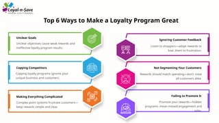 Unclear Goals
Copying Competitors
Ignoring Customer Feedback
Unclear objectives cause weak rewards and
ineffective loyalty program results.
Not Segmenting Your Customers
Failing to Promote It
Making Everything Complicated
Top 6 Ways to Make a Loyalty Program Great
Copying loyalty programs ignores your
unique business and customers.
Complex point systems frustrate customers—
keep rewards simple and clear.
Listen to shoppers—adapt rewards or
lose .them to frustration.
Rewards should match spending—don’t .treat
all customers alike.
Promote your rewards—hidden
programs .mean missed engagement and
sales.
 