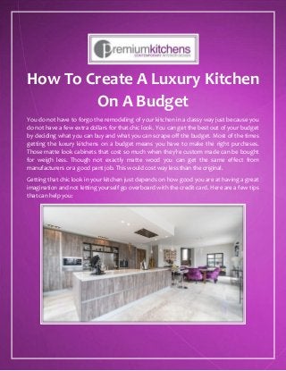 How To Create A Luxury Kitchen
On A Budget
You do not have to forgo the remodeling of your kitchen in a classy way just because you
do not have a few extra dollars for that chic look. You can get the best out of your budget
by deciding what you can buy and what you can scrape off the budget. Most of the times
getting the luxury kitchens on a budget means you have to make the right purchases.
Those matte look cabinets that cost so much when they’re custom made can be bought
for weigh less. Though not exactly matte wood you can get the same effect from
manufacturers or a good pant job. This would cost way less than the original.
Getting that chic look in your kitchen just depends on how good you are at having a great
imagination and not letting yourself go overboard with the credit card. Here are a few tips
that can help you:
 