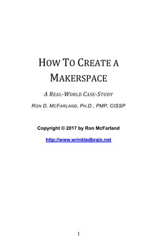 1
HOW TO CREATE A
MAKERSPACE
A REAL-WORLD CASE-STUDY
RON D. MCFARLAND, PH.D., PMP, CISSP
Copyright © 2017 by Ron McFarland
http://www.wrinkledbrain.net
 