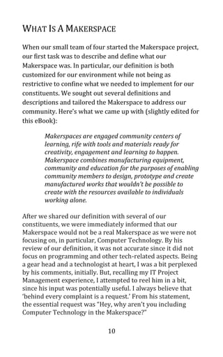 10
WHAT IS A MAKERSPACE
When our small team of four started the Makerspace project,
our first task was to describe and define what our
Makerspace was. In particular, our definition is both
customized for our environment while not being as
restrictive to confine what we needed to implement for our
constituents. We sought out several definitions and
descriptions and tailored the Makerspace to address our
community. Here’s what we came up with (slightly edited for
this eBook):
Makerspaces are engaged community centers of
learning, rife with tools and materials ready for
creativity, engagement and learning to happen.
Makerspace combines manufacturing equipment,
community and education for the purposes of enabling
community members to design, prototype and create
manufactured works that wouldn’t be possible to
create with the resources available to individuals
working alone.
After we shared our definition with several of our
constituents, we were immediately informed that our
Makerspace would not be a real Makerspace as we were not
focusing on, in particular, Computer Technology. By his
review of our definition, it was not accurate since it did not
focus on programming and other tech-related aspects. Being
a gear head and a technologist at heart, I was a bit perplexed
by his comments, initially. But, recalling my IT Project
Management experience, I attempted to reel him in a bit,
since his input was potentially useful. I always believe that
‘behind every complaint is a request.’ From his statement,
the essential request was “Hey, why aren’t you including
Computer Technology in the Makerspace?”
 