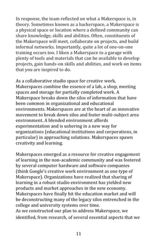 11
In response, the team reflected on what a Makerspace is, in
theory. Sometimes known as a hackerspace, a Makerspace is
a physical space or location where a defined community can
share knowledge, skills and abilities. Often, constituents of
the Makerspace will meet, collaborate on projects, and build
informal networks. Importantly, quite a lot of one-on-one
training occurs too. I liken a Makerspace to a garage with
plenty of tools and materials that can be available to develop
projects, gain hands-on skills and abilities, and work on items
that you are inspired to do.
As a collaborative studio space for creative work,
Makerspaces combine the essence of a lab, a shop, meeting
spaces and storage for partially completed work. A
Makerspace breaks down the silos of information that have
been common in organizational and educational
environments. Makerspaces are at the heart of an innovative
movement to break down silos and foster multi-subject area
environment. A blended environment affords
experimentation and is ushering in a new way for
organizations (educational institutions and corporations, in
particular) in approaching solutions. Makerspaces spawn
creativity and learning.
Makerspaces emerged as a resource for creative engagement
of learning in the non-academic community and was fostered
by several computer hardware and software companies
(think Google’s creative work environment as one type of
Makerspace). Organizations have realized that sharing of
learning in a robust studio environment has yielded new
products and market approaches in the new economy.
Makerspaces have finally hit the education market and will
be deconstructing many of the legacy silos entrenched in the
college and university systems over time.
As we constructed our plan to address Makerspace, we
identified, from research, of several essential aspects that we
 
