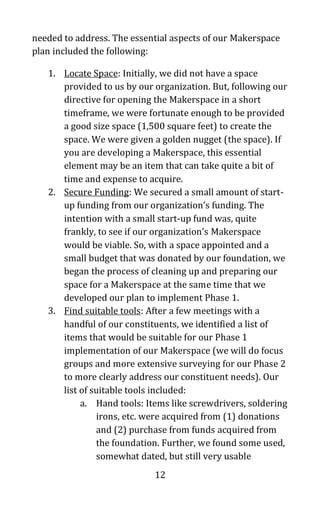 12
needed to address. The essential aspects of our Makerspace
plan included the following:
1. Locate Space: Initially, we did not have a space
provided to us by our organization. But, following our
directive for opening the Makerspace in a short
timeframe, we were fortunate enough to be provided
a good size space (1,500 square feet) to create the
space. We were given a golden nugget (the space). If
you are developing a Makerspace, this essential
element may be an item that can take quite a bit of
time and expense to acquire.
2. Secure Funding: We secured a small amount of start-
up funding from our organization’s funding. The
intention with a small start-up fund was, quite
frankly, to see if our organization’s Makerspace
would be viable. So, with a space appointed and a
small budget that was donated by our foundation, we
began the process of cleaning up and preparing our
space for a Makerspace at the same time that we
developed our plan to implement Phase 1.
3. Find suitable tools: After a few meetings with a
handful of our constituents, we identified a list of
items that would be suitable for our Phase 1
implementation of our Makerspace (we will do focus
groups and more extensive surveying for our Phase 2
to more clearly address our constituent needs). Our
list of suitable tools included:
a. Hand tools: Items like screwdrivers, soldering
irons, etc. were acquired from (1) donations
and (2) purchase from funds acquired from
the foundation. Further, we found some used,
somewhat dated, but still very usable
 