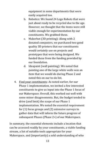 13
equipment in some departments that were
easily acquired too.
b. Robotics: We found 24 Lego Robots that were
just about ready to be recycled due to the age.
However, we thought that the items were still
viable enough for experimentation by our
constituents. We grabbed these.
c. Makerbot (3D printing): Along with 2
donated computers, we purchased two good
quality 3D printers that our constituents
would certainly use on projects and
prototypes that were being designed. We
funded these from the funding provided by
our foundation.
d. Ideapaint (wall painting): We noted that
painting one of the large white walls was an
item that we would do during Phase 2 and
noted this on our to-do list.
4. Find your constituents: As noted earlier, for our
Phase 1 implementation, we invited a few interested
constituents to give us input into the Phase 1 focus of
our Makerspace. Overall, this worked out well with
some minor disagreements. But, the budget tended to
drive (and limit) the scope of our Phase 1
implementation. We noted the essential requirement
for (1) focus groups and (2) extensive surveys to
gather data that will inform the future progress of
subsequent Phases (Phase 2+) of our Makerspace.
In summary, the essential elements include a location that
can be accessed readily by your constituents, a viable funding
stream, a list of suitable tools appropriate for your
Makerspace, and (importantly) a sold understanding of who
 