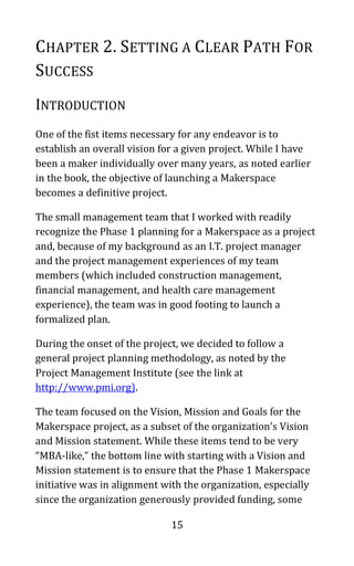 15
CHAPTER 2. SETTING A CLEAR PATH FOR
SUCCESS
INTRODUCTION
One of the fist items necessary for any endeavor is to
establish an overall vision for a given project. While I have
been a maker individually over many years, as noted earlier
in the book, the objective of launching a Makerspace
becomes a definitive project.
The small management team that I worked with readily
recognize the Phase 1 planning for a Makerspace as a project
and, because of my background as an I.T. project manager
and the project management experiences of my team
members (which included construction management,
financial management, and health care management
experience), the team was in good footing to launch a
formalized plan.
During the onset of the project, we decided to follow a
general project planning methodology, as noted by the
Project Management Institute (see the link at
http://www.pmi.org).
The team focused on the Vision, Mission and Goals for the
Makerspace project, as a subset of the organization’s Vision
and Mission statement. While these items tend to be very
“MBA-like,” the bottom line with starting with a Vision and
Mission statement is to ensure that the Phase 1 Makerspace
initiative was in alignment with the organization, especially
since the organization generously provided funding, some
 