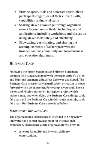17
• Provide space, tools and activities accessible to
participants regardless of their current skills,
capabilities or financial status.
• Sharing Maker knowledge through organized
events focused on particulartechnologies and
applications, including workshops and classes on
using Maker tools safely and effectively
• Showcasing, participating, and sharing the
accomplishments of Makerspace withthe
broader campus community and local business
and educationalpartners.
BUSINESS CASE
Following the Vision Statement and Mission Statement
creation which, again, aligned with the organization’s Vision
and Mission statement, a Business Case was developed. The
Business Case is essentially a justification or reason to move
forward with a given project. For example, you could have a
Vision and Mission statement for a given project which
makes sense, but when doing the Business Case, things could
fall apart and the Business Case, in this rough example, could
fall apart. Our Business Case is provided below.
MAKERSPACE BUSINESS CASE
The organization’s Makerspace is intended to bring a new
innovative and robust environment for inspirational
expression. Makerspace at the organization will provide:
• A venue for multi- and inter-disciplinary
opportunities.
 