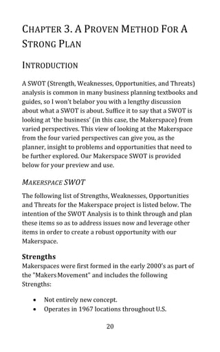 20
CHAPTER 3. A PROVEN METHOD FOR A
STRONG PLAN
INTRODUCTION
A SWOT (Strength, Weaknesses, Opportunities, and Threats)
analysis is common in many business planning textbooks and
guides, so I won’t belabor you with a lengthy discussion
about what a SWOT is about. Suffice it to say that a SWOT is
looking at ‘the business’ (in this case, the Makerspace) from
varied perspectives. This view of looking at the Makerspace
from the four varied perspectives can give you, as the
planner, insight to problems and opportunities that need to
be further explored. Our Makerspace SWOT is provided
below for your preview and use.
MAKERSPACE SWOT
The following list of Strengths, Weaknesses, Opportunities
and Threats for the Makerspace project is listed below. The
intention of the SWOT Analysis is to think through and plan
these items so as to address issues now and leverage other
items in order to create a robust opportunity with our
Makerspace.
Strengths
Makerspaces were first formed in the early 2000’s as part of
the "MakersMovement" and includes the following
Strengths:
• Not entirely new concept.
• Operates in 1967 locations throughout U.S.
 