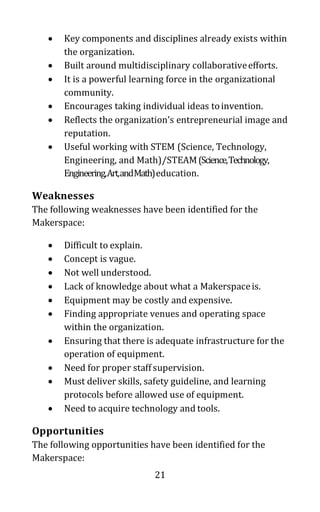 21
• Key components and disciplines already exists within
the organization.
• Built around multidisciplinary collaborativeefforts.
• It is a powerful learning force in the organizational
community.
• Encourages taking individual ideas toinvention.
• Reflects the organization’s entrepreneurial image and
reputation.
• Useful working with STEM (Science, Technology,
Engineering, and Math)/STEAM(Science,Technology,
Engineering,Art,andMath)education.
Weaknesses
The following weaknesses have been identified for the
Makerspace:
• Difficult to explain.
• Concept is vague.
• Not well understood.
• Lack of knowledge about what a Makerspaceis.
• Equipment may be costly and expensive.
• Finding appropriate venues and operating space
within the organization.
• Ensuring that there is adequate infrastructure for the
operation of equipment.
• Need for proper staff supervision.
• Must deliver skills, safety guideline, and learning
protocols before allowed use of equipment.
• Need to acquire technology and tools.
Opportunities
The following opportunities have been identified for the
Makerspace:
 