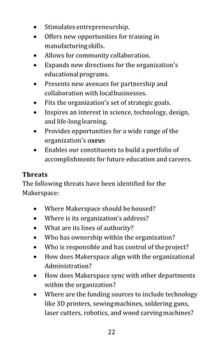 22
• Stimulates entrepreneurship.
• Offers new opportunities for training in
manufacturingskills.
• Allows for community collaboration.
• Expands new directions for the organization’s
educationalprograms.
• Presents new avenues for partnership and
collaboration with localbusinesses.
• Fits the organization’s set of strategic goals.
• Inspires an interest in science, technology, design,
and life-longlearning.
• Provides opportunities for a wide range of the
organization’s courses
• Enables our constituents to build a portfolio of
accomplishments for future education and careers.
Threats
The following threats have been identified for the
Makerspace:
• Where Makerspace should be housed?
• Where is its organization’s address?
• What are its lines of authority?
• Who has ownership within the organization?
• Who is responsible and has control of theproject?
• How does Makerspace align with the organizational
Administration?
• How does Makerspace sync with other departments
within the organization?
• Where are the funding sources to include technology
like 3D printers, sewingmachines, soldering guns,
laser cutters, robotics, and wood carvingmachines?
 