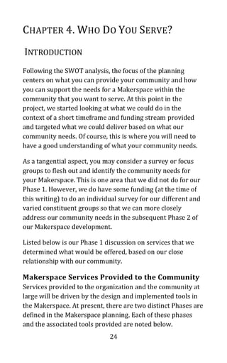 24
CHAPTER 4. WHO DO YOU SERVE?
INTRODUCTION
Following the SWOT analysis, the focus of the planning
centers on what you can provide your community and how
you can support the needs for a Makerspace within the
community that you want to serve. At this point in the
project, we started looking at what we could do in the
context of a short timeframe and funding stream provided
and targeted what we could deliver based on what our
community needs. Of course, this is where you will need to
have a good understanding of what your community needs.
As a tangential aspect, you may consider a survey or focus
groups to flesh out and identify the community needs for
your Makerspace. This is one area that we did not do for our
Phase 1. However, we do have some funding (at the time of
this writing) to do an individual survey for our different and
varied constituent groups so that we can more closely
address our community needs in the subsequent Phase 2 of
our Makerspace development.
Listed below is our Phase 1 discussion on services that we
determined what would be offered, based on our close
relationship with our community.
Makerspace Services Provided to the Community
Services provided to the organization and the community at
large will be driven by the design and implemented tools in
the Makerspace. At present, there are two distinct Phases are
defined in the Makerspace planning. Each of these phases
and the associated tools provided are noted below.
 